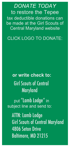 DONATE TODAY
to restore the Tepee
tax deductible donations can 
be made at the Girl Scouts of Central Maryland website

CLICK LOGO TO DONATE:







       or write check to:

   Girl Scouts of Central Maryland

    put “Lamb Lodge“ in   subject line and send to:

        ATTN: Lamb Lodge
        Girl Scouts of Central Maryland 
        4806 Seton Drive 
        Baltimore, MD 21215