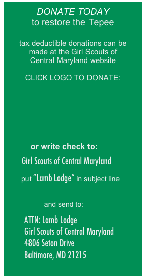 
DONATE TODAY
to restore the Tepee

tax deductible donations can be 
made at the Girl Scouts of 
Central Maryland website

CLICK LOGO TO DONATE:








           or write check to:

   Girl Scouts of Central Maryland

        put “Lamb Lodge“ in subject line 


and send to:

          ATTN: Lamb Lodge
          Girl Scouts of Central Maryland 
          4806 Seton Drive 
          Baltimore, MD 21215