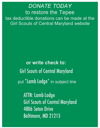 DONATE TODAY
to restore the Tepee
tax deductible donations can be made at the Girl Scouts of Central Maryland website






                
                 or write check to:

   Girl Scouts of Central Maryland

     put “Lamb Lodge“ in subject line 

                  ATTN: Lamb Lodge
                  Girl Scouts of Central Maryland 
                  4806 Seton Drive 
                  Baltimore, MD 21215