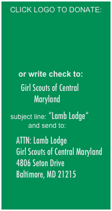 CLICK LOGO TO DONATE:





    


      or write check to:

   Girl Scouts of Central Maryland

   subject line: “Lamb Lodge“ and send to:

      ATTN: Lamb Lodge
      Girl Scouts of Central Maryland 
      4806 Seton Drive 
      Baltimore, MD 21215