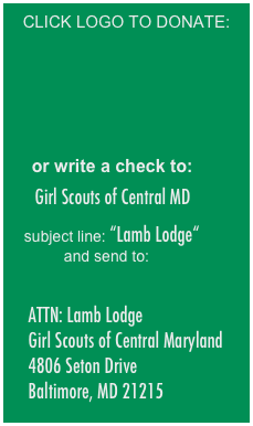 CLICK LOGO TO DONATE:







    
    or write a check to:

   Girl Scouts of Central MD

   subject line: “Lamb Lodge“ and send to:

  
    ATTN: Lamb Lodge
    Girl Scouts of Central Maryland 
    4806 Seton Drive 
    Baltimore, MD 21215